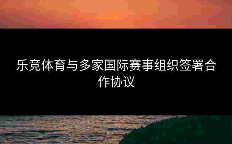乐竞体育与多家国际赛事组织签署合作协议