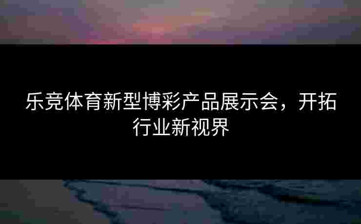 乐竞体育新型博彩产品展示会，开拓行业新视界