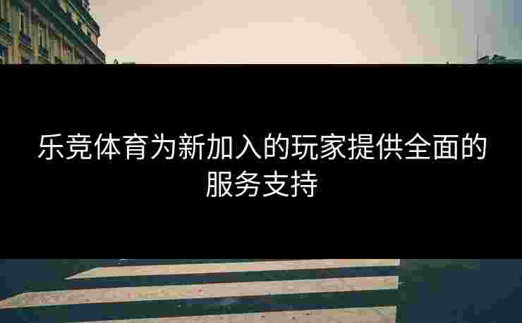 乐竞体育为新加入的玩家提供全面的服务支持