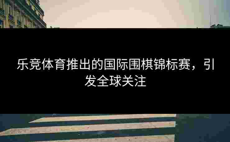乐竞体育推出的国际围棋锦标赛，引发全球关注