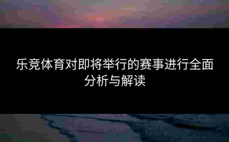 乐竞体育对即将举行的赛事进行全面分析与解读
