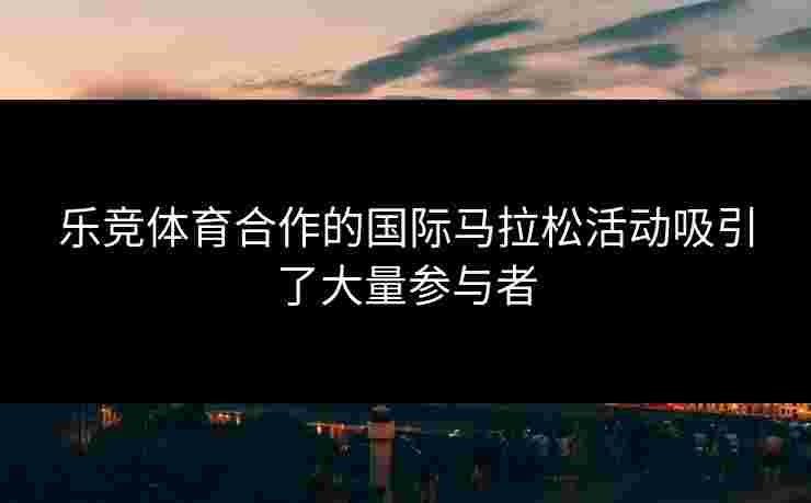乐竞体育合作的国际马拉松活动吸引了大量参与者