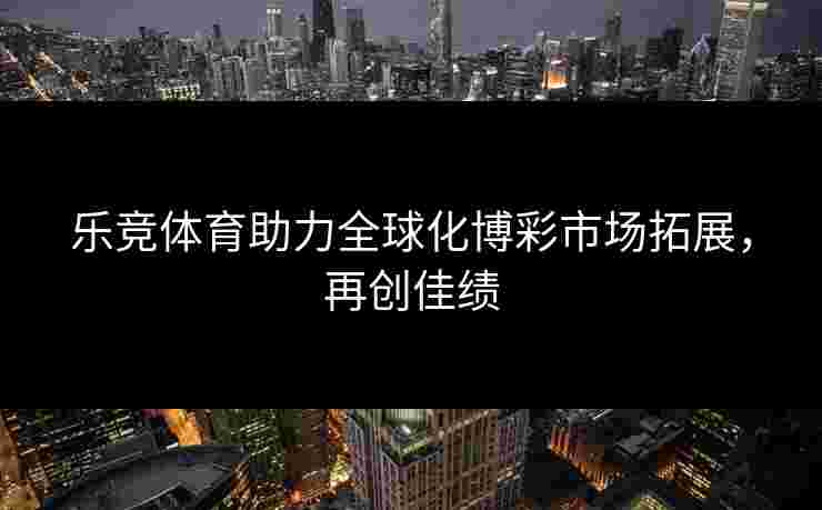 乐竞体育助力全球化博彩市场拓展，再创佳绩