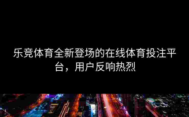 乐竞体育全新登场的在线体育投注平台，用户反响热烈