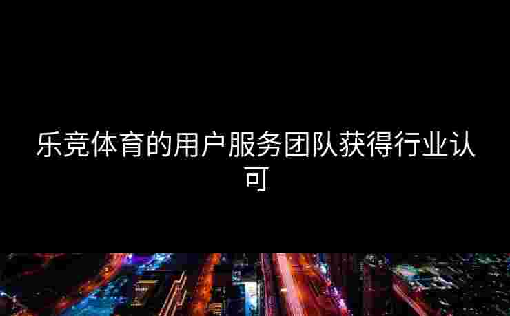 乐竞体育的用户服务团队获得行业认可