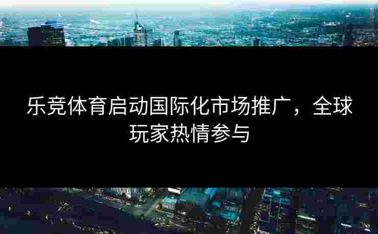 乐竞体育启动国际化市场推广，全球玩家热情参与