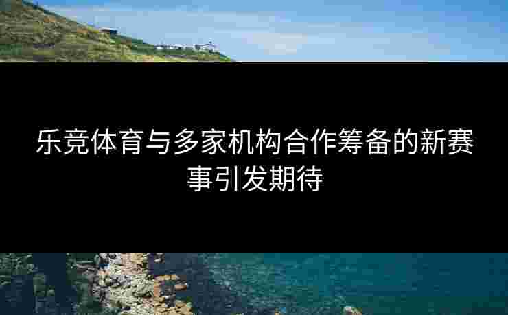 乐竞体育与多家机构合作筹备的新赛事引发期待