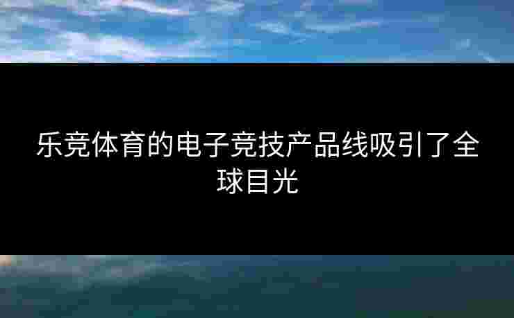 乐竞体育的电子竞技产品线吸引了全球目光