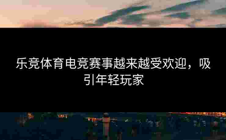 乐竞体育电竞赛事越来越受欢迎，吸引年轻玩家
